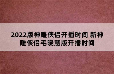 2022版神雕侠侣开播时间 新神雕侠侣毛晓慧版开播时间